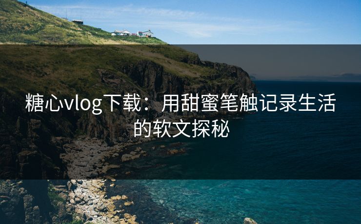 糖心vlog下载：用甜蜜笔触记录生活的软文探秘