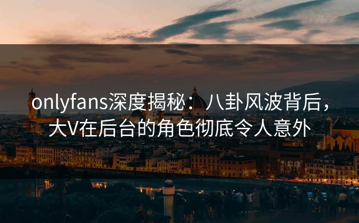 onlyfans深度揭秘：八卦风波背后，大V在后台的角色彻底令人意外