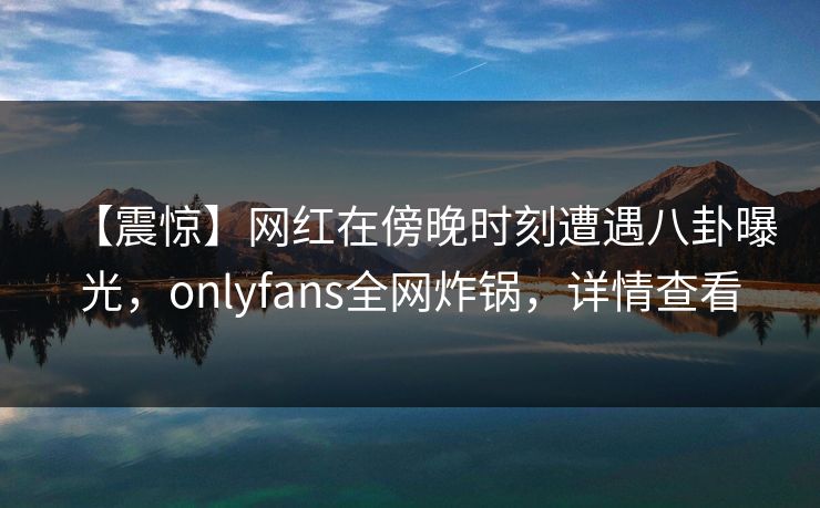 【震惊】网红在傍晚时刻遭遇八卦曝光，onlyfans全网炸锅，详情查看