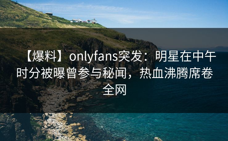 【爆料】onlyfans突发：明星在中午时分被曝曾参与秘闻，热血沸腾席卷全网