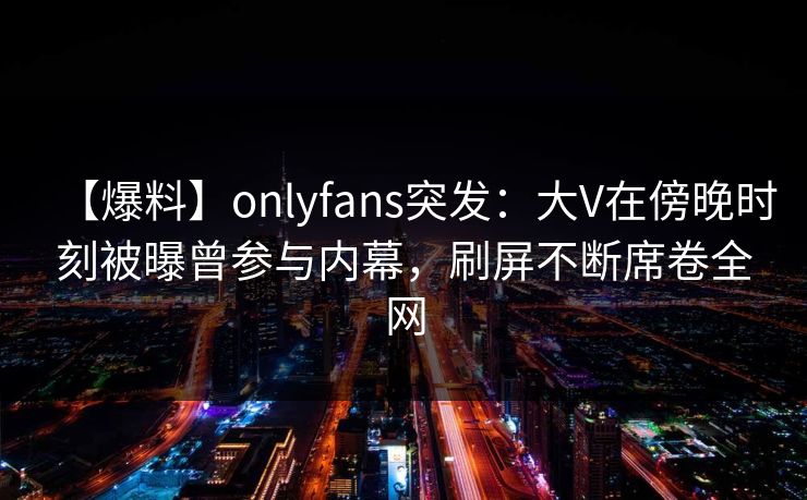 【爆料】onlyfans突发：大V在傍晚时刻被曝曾参与内幕，刷屏不断席卷全网