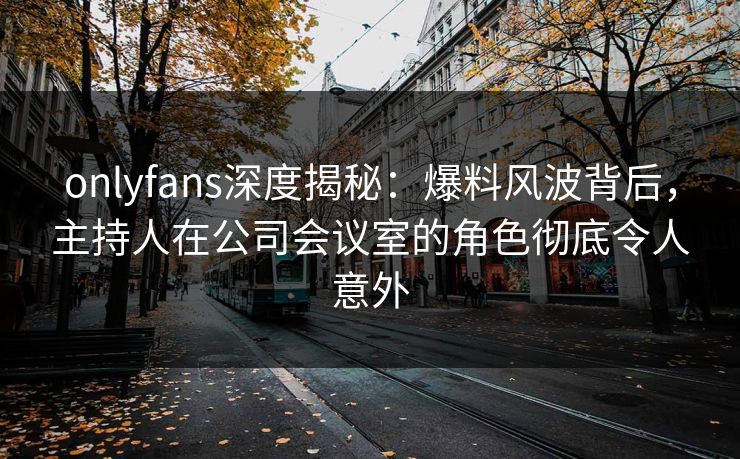 onlyfans深度揭秘:爆料风波背后,主持人在公司会议室的角色彻底令人意外