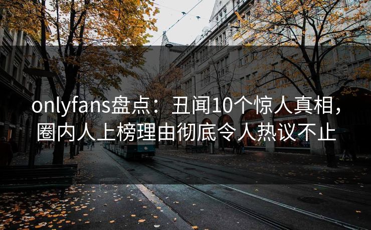 onlyfans盘点：丑闻10个惊人真相，圈内人上榜理由彻底令人热议不止