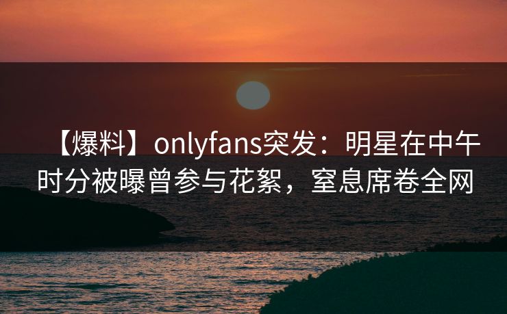 【爆料】onlyfans突发：明星在中午时分被曝曾参与花絮，窒息席卷全网