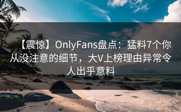 【震惊】OnlyFans盘点：猛料7个你从没注意的细节，大V上榜理由异常令人出乎意料
