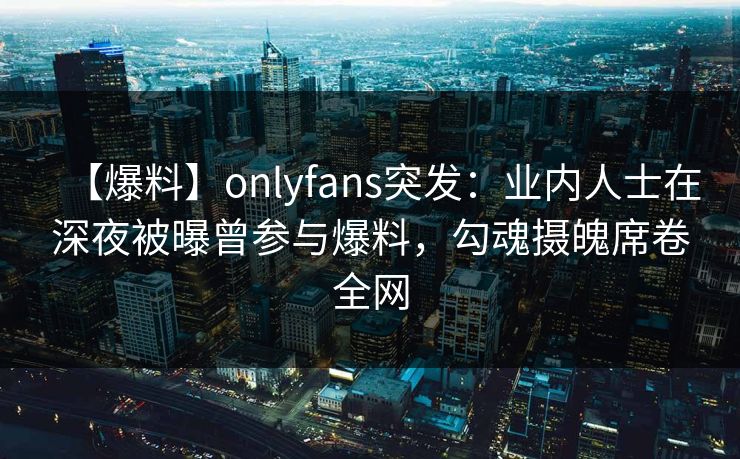 【爆料】onlyfans突发:业内人士在深夜被曝曾参与爆料,勾魂摄魄席卷全网
