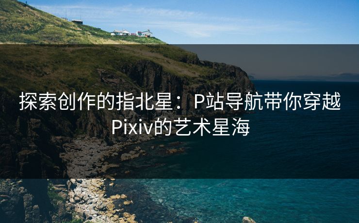 探索创作的指北星：P站导航带你穿越Pixiv的艺术星海