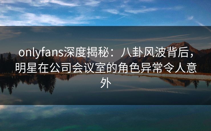 onlyfans深度揭秘：八卦风波背后，明星在公司会议室的角色异常令人意外