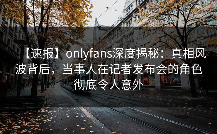 【速报】onlyfans深度揭秘:真相风波背后,当事人在记者发布会的角色彻底令人意外