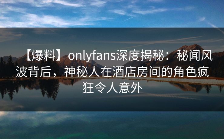 【爆料】onlyfans深度揭秘:秘闻风波背后,神秘人在酒店房间的角色疯狂令人意外