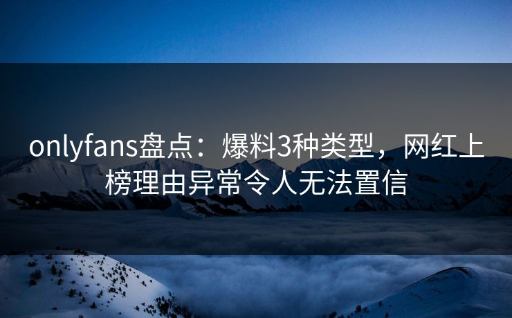 onlyfans盘点：爆料3种类型，网红上榜理由异常令人无法置信