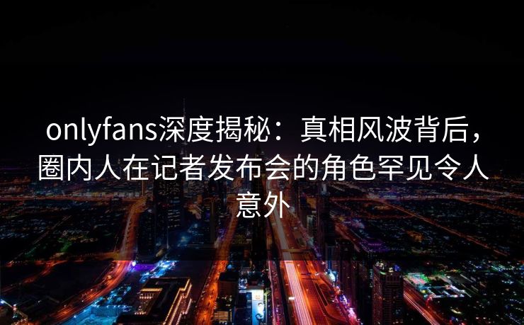 onlyfans深度揭秘:真相风波背后,圈内人在记者发布会的角色罕见令人意外