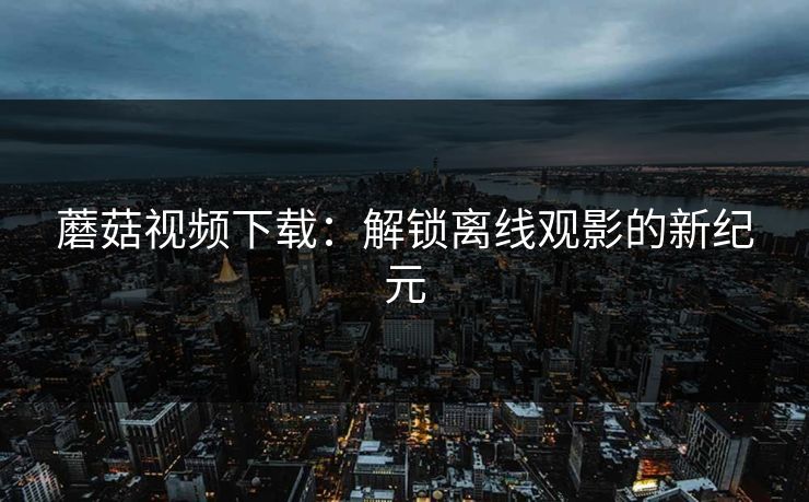 蘑菇视频下载:解锁离线观影的新纪元