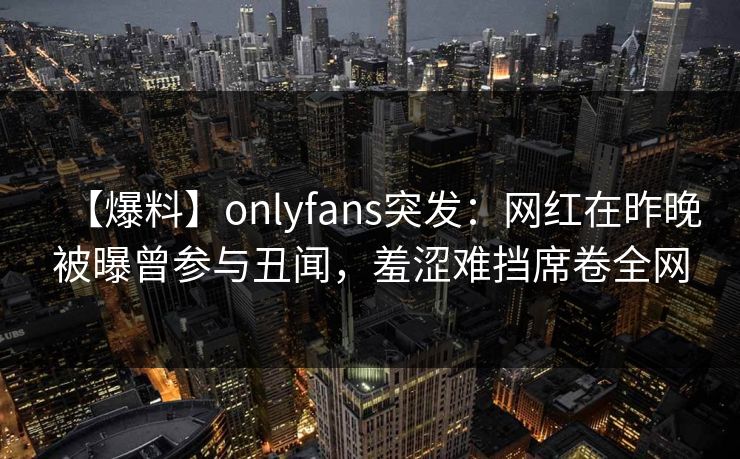 【爆料】onlyfans突发:网红在昨晚被曝曾参与丑闻,羞涩难挡席卷全网