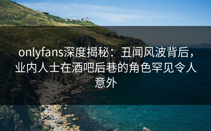 onlyfans深度揭秘:丑闻风波背后,业内人士在酒吧后巷的角色罕见令人意外
