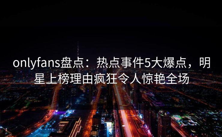 onlyfans盘点：热点事件5大爆点，明星上榜理由疯狂令人惊艳全场