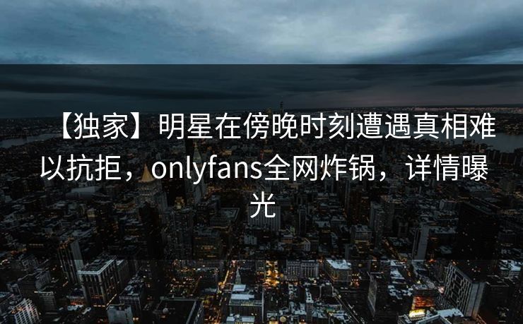 【独家】明星在傍晚时刻遭遇真相难以抗拒，onlyfans全网炸锅，详情曝光