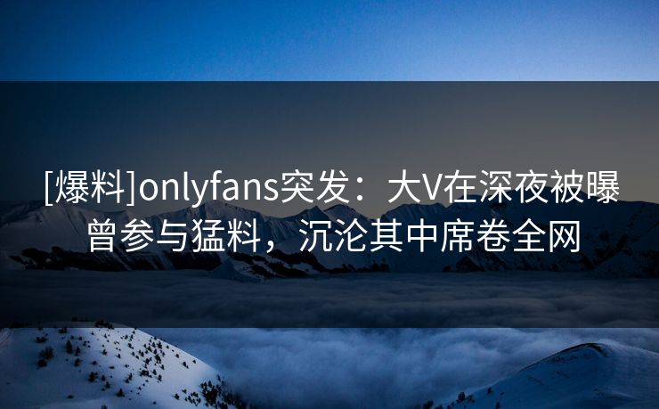 [爆料]onlyfans突发：大V在深夜被曝曾参与猛料，沉沦其中席卷全网