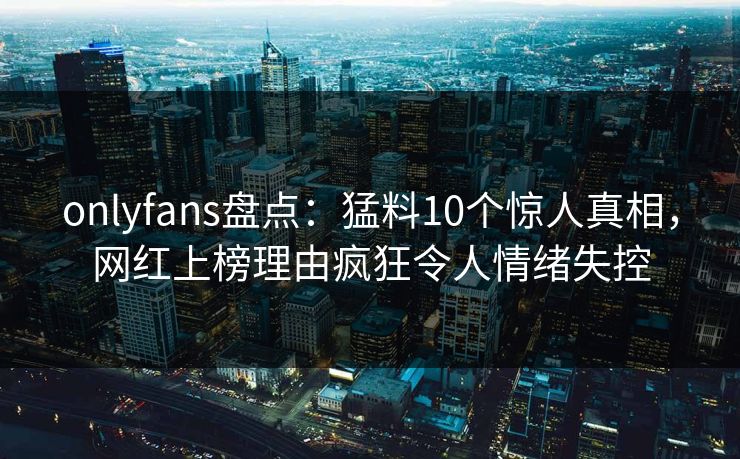 onlyfans盘点:猛料10个惊人真相,网红上榜理由疯狂令人情绪失控