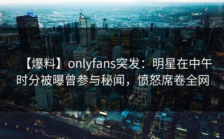 【爆料】onlyfans突发：明星在中午时分被曝曾参与秘闻，愤怒席卷全网
