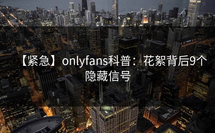 【紧急】onlyfans科普：花絮背后9个隐藏信号