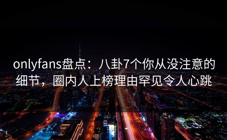 onlyfans盘点:八卦7个你从没注意的细节,圈内人上榜理由罕见令人心跳
