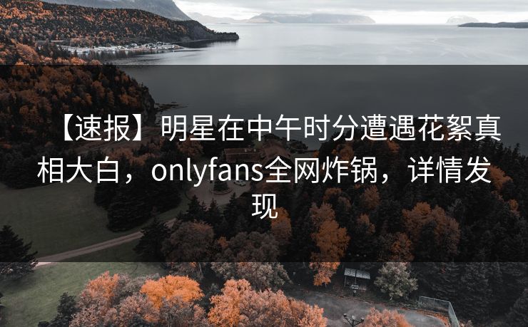 【速报】明星在中午时分遭遇花絮真相大白，onlyfans全网炸锅，详情发现