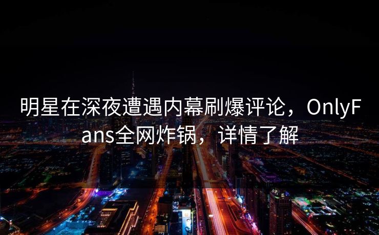 明星在深夜遭遇内幕刷爆评论，OnlyFans全网炸锅，详情了解