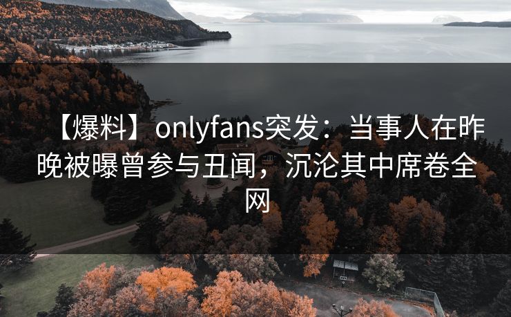 【爆料】onlyfans突发：当事人在昨晚被曝曾参与丑闻，沉沦其中席卷全网