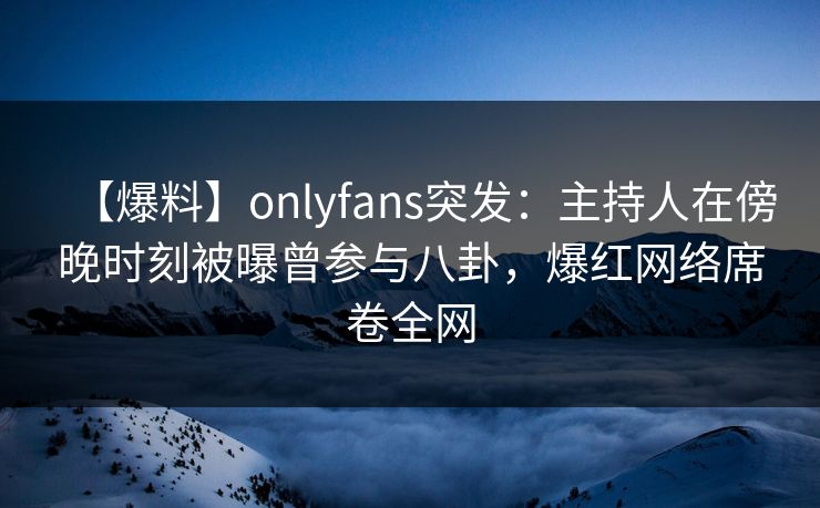 【爆料】onlyfans突发：主持人在傍晚时刻被曝曾参与八卦，爆红网络席卷全网