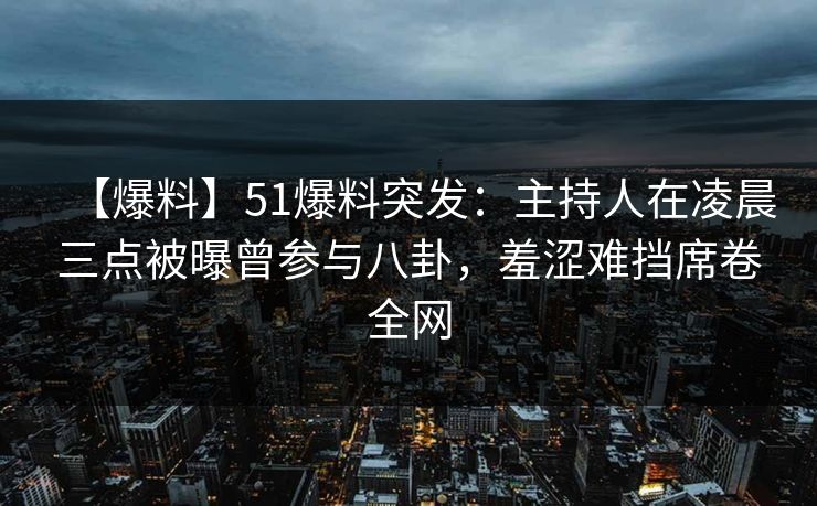 【爆料】51爆料突发：主持人在凌晨三点被曝曾参与八卦，羞涩难挡席卷全网