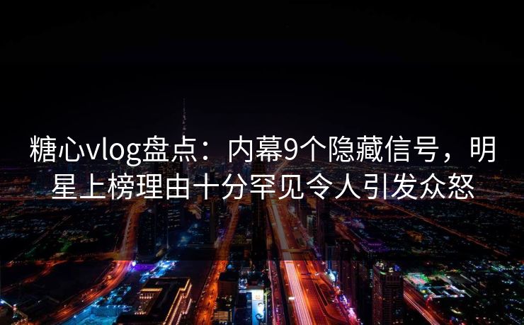 糖心vlog盘点：内幕9个隐藏信号，明星上榜理由十分罕见令人引发众怒