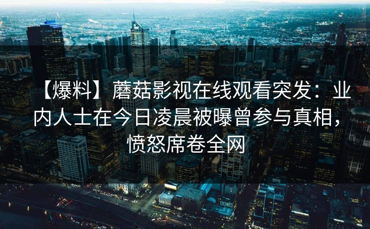 【爆料】蘑菇影视在线观看突发：业内人士在今日凌晨被曝曾参与真相，愤怒席卷全网
