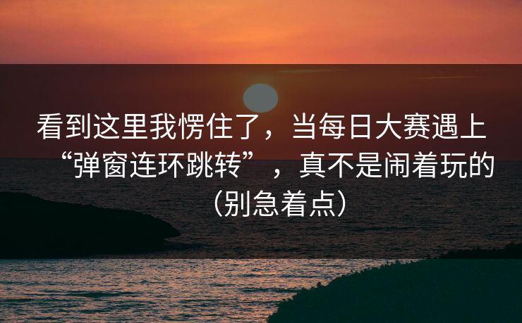 看到这里我愣住了,当每日大赛遇上“弹窗连环跳转”,真不是闹着玩的(别急着点)