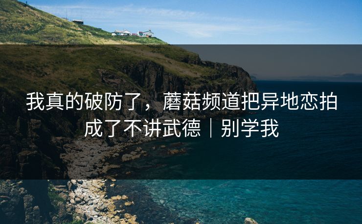 我真的破防了，蘑菇频道把异地恋拍成了不讲武德｜别学我
