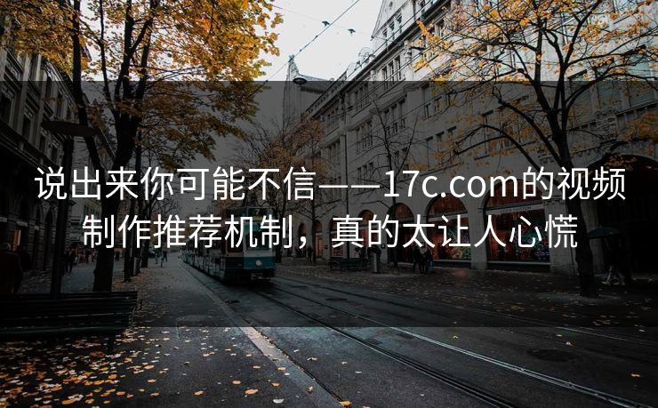 说出来你可能不信——17c.com的视频制作推荐机制，真的太让人心慌