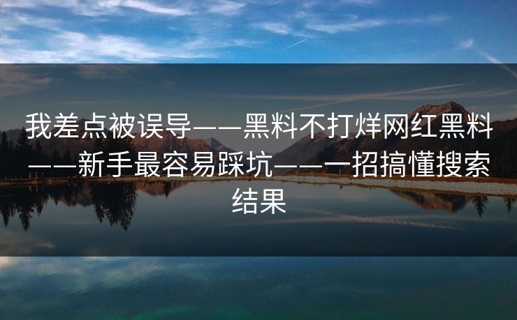 我差点被误导——黑料不打烊网红黑料——新手最容易踩坑——一招搞懂搜索结果