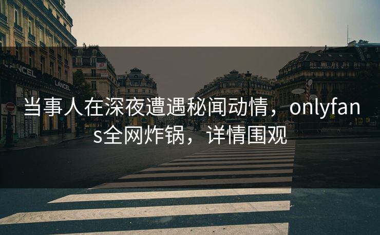 当事人在深夜遭遇秘闻动情,onlyfans全网炸锅,详情围观
