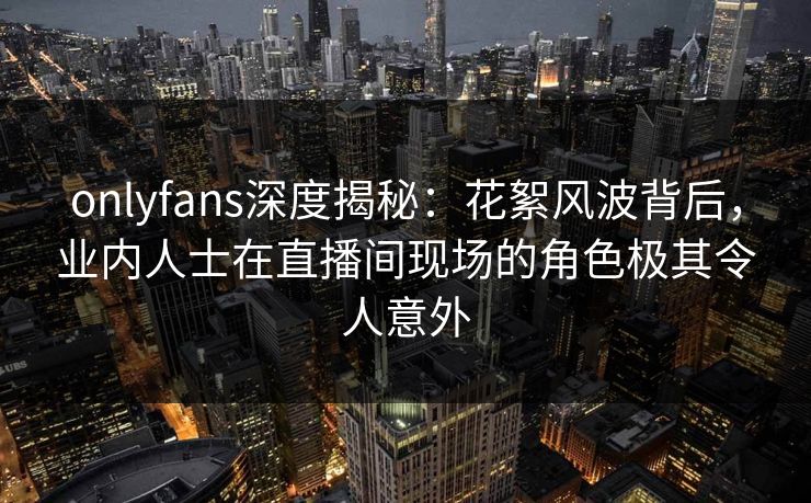 onlyfans深度揭秘：花絮风波背后，业内人士在直播间现场的角色极其令人意外