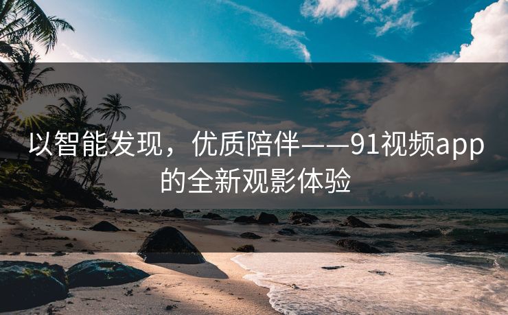 以智能发现,优质陪伴——91视频app的全新观影体验