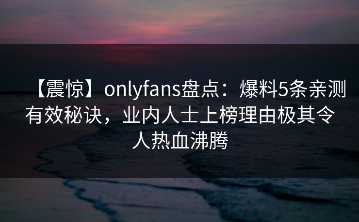 【震惊】onlyfans盘点:爆料5条亲测有效秘诀,业内人士上榜理由极其令人热血沸腾