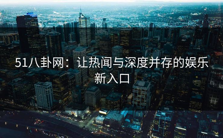 51八卦网：让热闻与深度并存的娱乐新入口