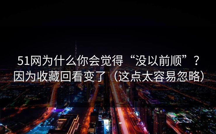 51网为什么你会觉得“没以前顺”?因为收藏回看变了(这点太容易忽略)