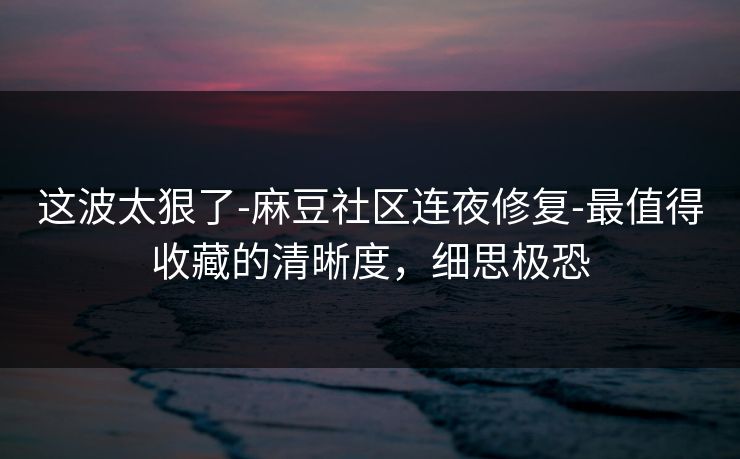 这波太狠了-麻豆社区连夜修复-最值得收藏的清晰度，细思极恐